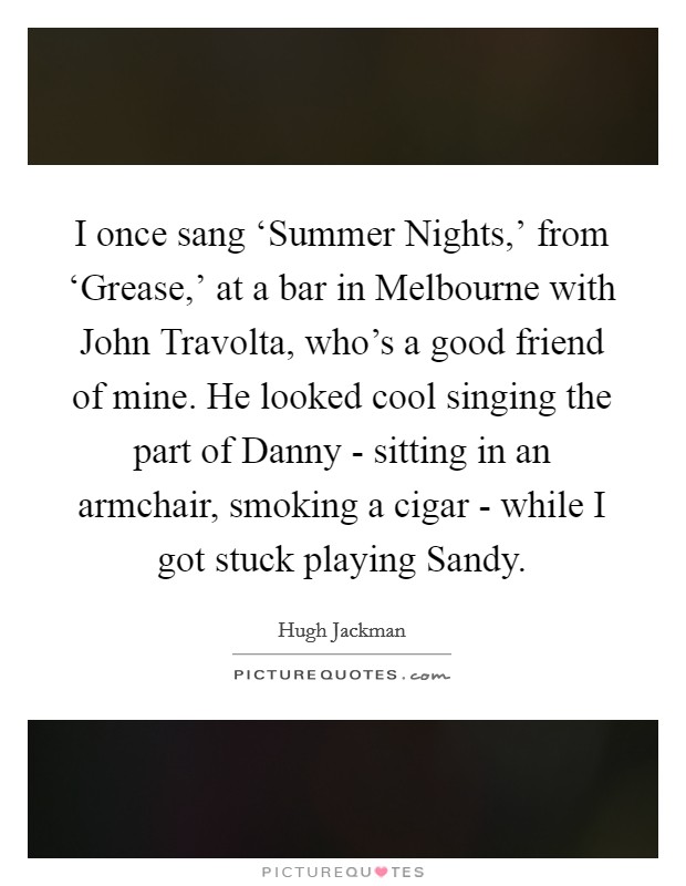 I once sang ‘Summer Nights,' from ‘Grease,' at a bar in Melbourne with John Travolta, who's a good friend of mine. He looked cool singing the part of Danny - sitting in an armchair, smoking a cigar - while I got stuck playing Sandy Picture Quote #1