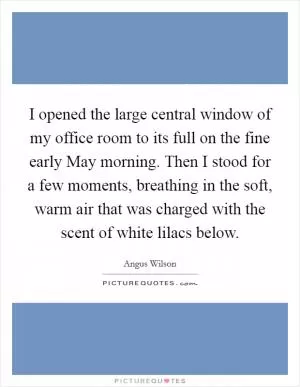 I opened the large central window of my office room to its full on the fine early May morning. Then I stood for a few moments, breathing in the soft, warm air that was charged with the scent of white lilacs below Picture Quote #1