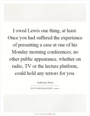 I owed Lewis one thing, at least. Once you had suffered the experience of presenting a case at one of his Monday morning conferences, no other public appearance, whether on radio, TV or the lecture platform, could hold any terrors for you Picture Quote #1