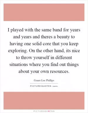 I played with the same band for years and years and theres a beauty to having one solid core that you keep exploring. On the other hand, its nice to throw yourself in different situations where you find out things about your own resources Picture Quote #1
