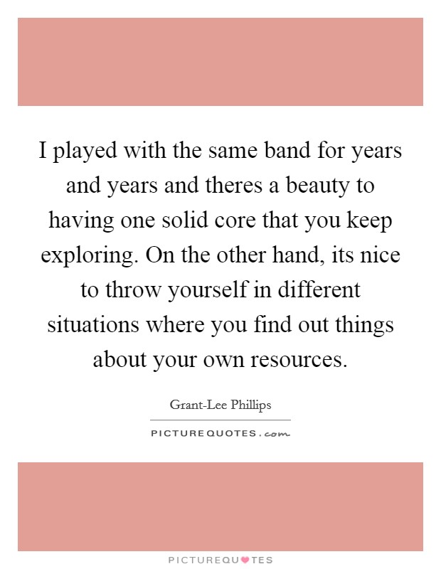 I played with the same band for years and years and theres a beauty to having one solid core that you keep exploring. On the other hand, its nice to throw yourself in different situations where you find out things about your own resources Picture Quote #1