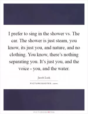 I prefer to sing in the shower vs. The car. The shower is just steam, you know, its just you, and nature, and no clothing. You know, there’s nothing separating you. It’s just you, and the voice - you, and the water Picture Quote #1
