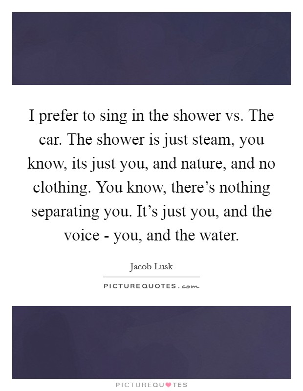 I prefer to sing in the shower vs. The car. The shower is just steam, you know, its just you, and nature, and no clothing. You know, there's nothing separating you. It's just you, and the voice - you, and the water Picture Quote #1