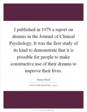 I published in 1978 a report on dreams in the Journal of Clinical Psychology. It was the first study of its kind to demonstrate that it is possible for people to make constructive use of their dreams to improve their lives Picture Quote #1