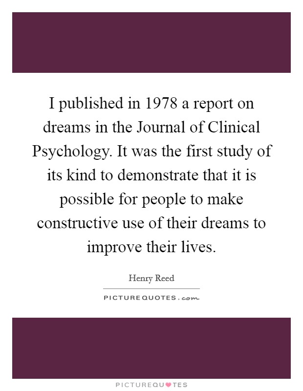 I published in 1978 a report on dreams in the Journal of Clinical Psychology. It was the first study of its kind to demonstrate that it is possible for people to make constructive use of their dreams to improve their lives Picture Quote #1