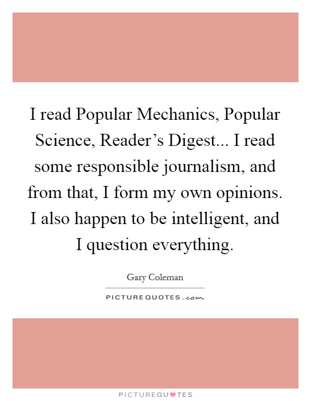 I read Popular Mechanics, Popular Science, Reader's Digest... I read some responsible journalism, and from that, I form my own opinions. I also happen to be intelligent, and I question everything Picture Quote #1