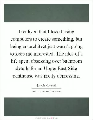 I realized that I loved using computers to create something, but being an architect just wasn’t going to keep me interested. The idea of a life spent obsessing over bathroom details for an Upper East Side penthouse was pretty depressing Picture Quote #1