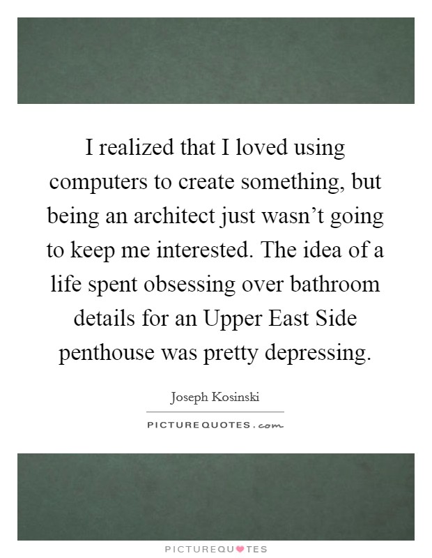 I realized that I loved using computers to create something, but being an architect just wasn't going to keep me interested. The idea of a life spent obsessing over bathroom details for an Upper East Side penthouse was pretty depressing Picture Quote #1