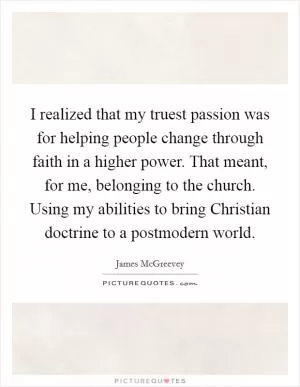 I realized that my truest passion was for helping people change through faith in a higher power. That meant, for me, belonging to the church. Using my abilities to bring Christian doctrine to a postmodern world Picture Quote #1