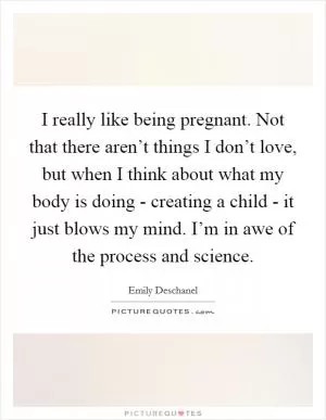 I really like being pregnant. Not that there aren’t things I don’t love, but when I think about what my body is doing - creating a child - it just blows my mind. I’m in awe of the process and science Picture Quote #1