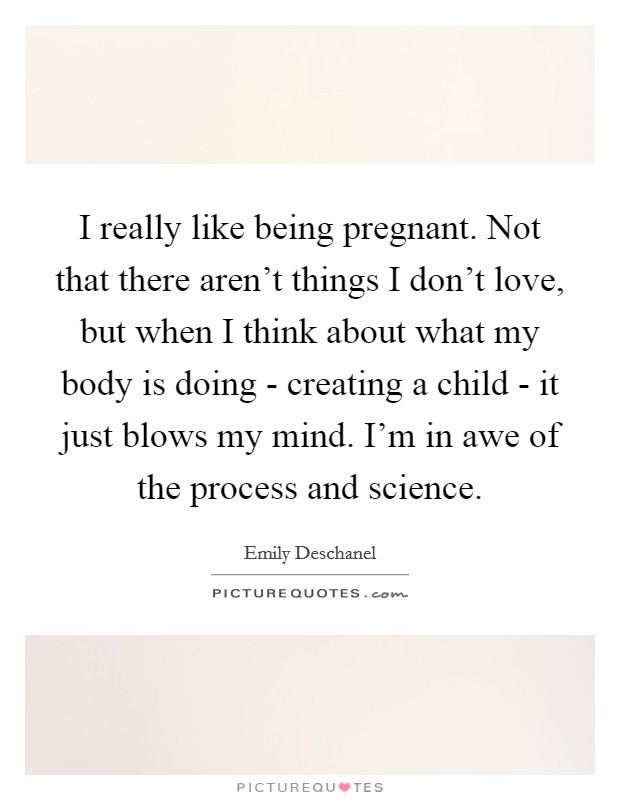 I really like being pregnant. Not that there aren't things I don't love, but when I think about what my body is doing - creating a child - it just blows my mind. I'm in awe of the process and science Picture Quote #1
