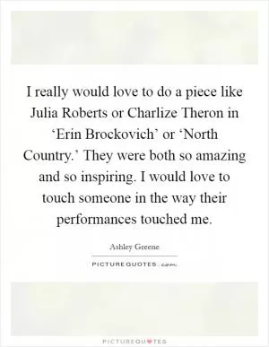 I really would love to do a piece like Julia Roberts or Charlize Theron in ‘Erin Brockovich’ or ‘North Country.’ They were both so amazing and so inspiring. I would love to touch someone in the way their performances touched me Picture Quote #1