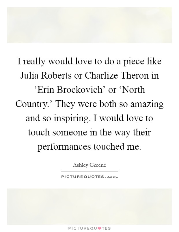 I really would love to do a piece like Julia Roberts or Charlize Theron in ‘Erin Brockovich' or ‘North Country.' They were both so amazing and so inspiring. I would love to touch someone in the way their performances touched me Picture Quote #1