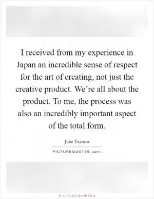 I received from my experience in Japan an incredible sense of respect for the art of creating, not just the creative product. We’re all about the product. To me, the process was also an incredibly important aspect of the total form Picture Quote #1