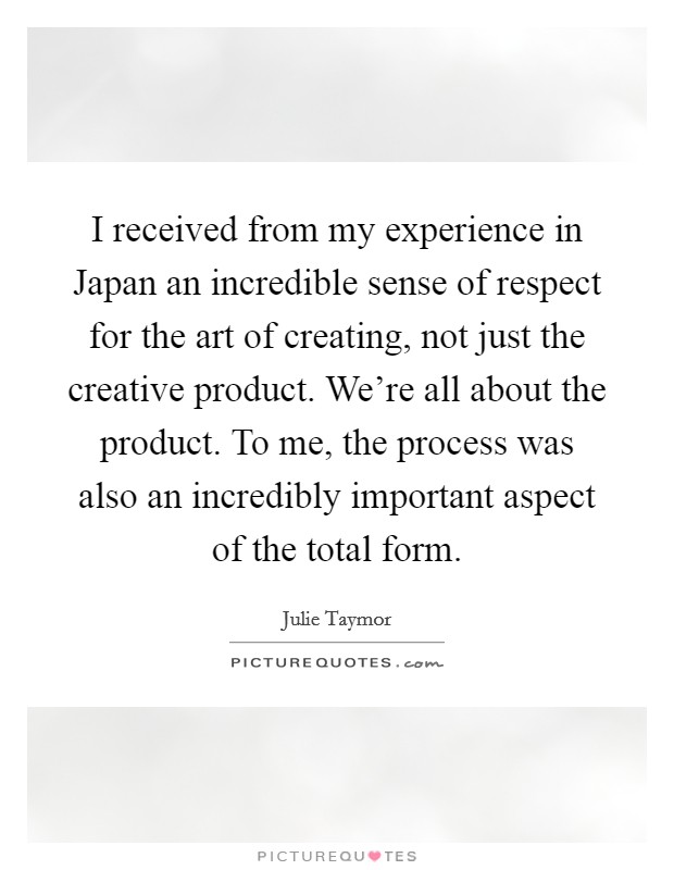 I received from my experience in Japan an incredible sense of respect for the art of creating, not just the creative product. We're all about the product. To me, the process was also an incredibly important aspect of the total form Picture Quote #1
