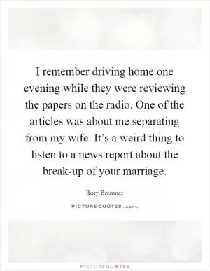I remember driving home one evening while they were reviewing the papers on the radio. One of the articles was about me separating from my wife. It’s a weird thing to listen to a news report about the break-up of your marriage Picture Quote #1