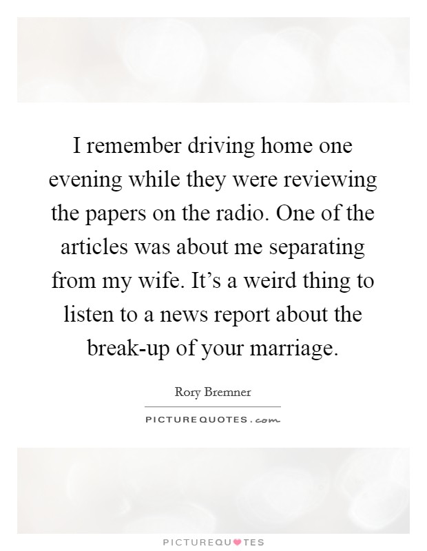 I remember driving home one evening while they were reviewing the papers on the radio. One of the articles was about me separating from my wife. It's a weird thing to listen to a news report about the break-up of your marriage Picture Quote #1