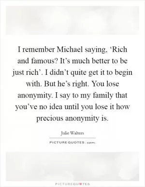 I remember Michael saying, ‘Rich and famous? It’s much better to be just rich’. I didn’t quite get it to begin with. But he’s right. You lose anonymity. I say to my family that you’ve no idea until you lose it how precious anonymity is Picture Quote #1
