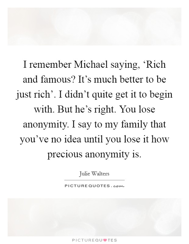 I remember Michael saying, ‘Rich and famous? It's much better to be just rich'. I didn't quite get it to begin with. But he's right. You lose anonymity. I say to my family that you've no idea until you lose it how precious anonymity is Picture Quote #1