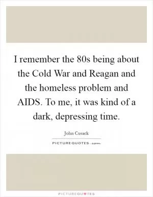 I remember the  80s being about the Cold War and Reagan and the homeless problem and AIDS. To me, it was kind of a dark, depressing time Picture Quote #1