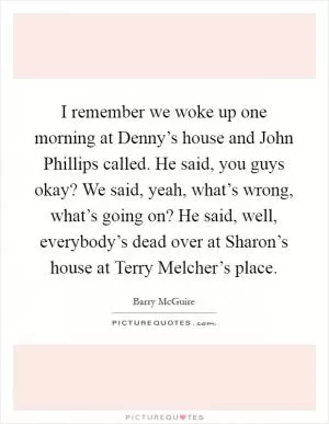 I remember we woke up one morning at Denny’s house and John Phillips called. He said, you guys okay? We said, yeah, what’s wrong, what’s going on? He said, well, everybody’s dead over at Sharon’s house at Terry Melcher’s place Picture Quote #1