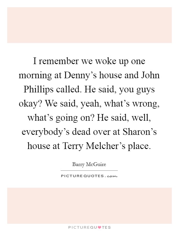 I remember we woke up one morning at Denny's house and John Phillips called. He said, you guys okay? We said, yeah, what's wrong, what's going on? He said, well, everybody's dead over at Sharon's house at Terry Melcher's place Picture Quote #1