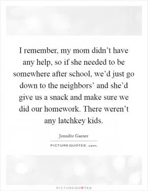 I remember, my mom didn’t have any help, so if she needed to be somewhere after school, we’d just go down to the neighbors’ and she’d give us a snack and make sure we did our homework. There weren’t any latchkey kids Picture Quote #1