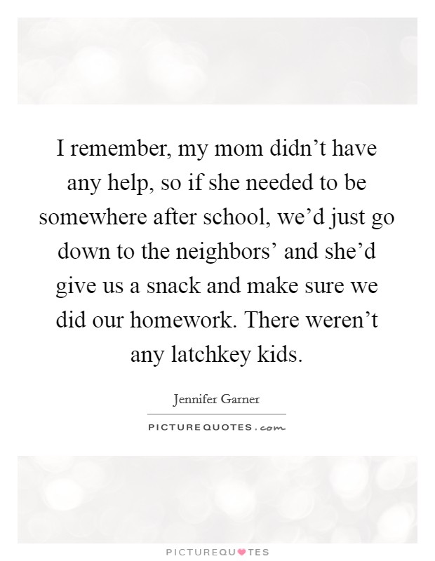 I remember, my mom didn't have any help, so if she needed to be somewhere after school, we'd just go down to the neighbors' and she'd give us a snack and make sure we did our homework. There weren't any latchkey kids Picture Quote #1