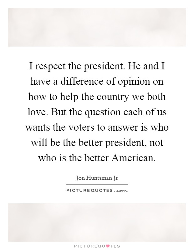 I respect the president. He and I have a difference of opinion on how to help the country we both love. But the question each of us wants the voters to answer is who will be the better president, not who is the better American Picture Quote #1