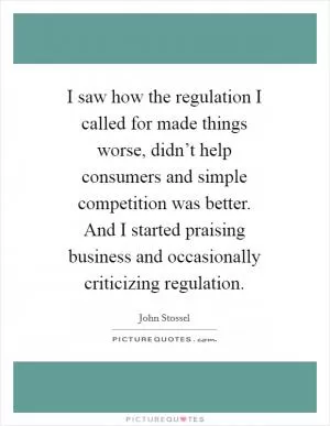 I saw how the regulation I called for made things worse, didn’t help consumers and simple competition was better. And I started praising business and occasionally criticizing regulation Picture Quote #1
