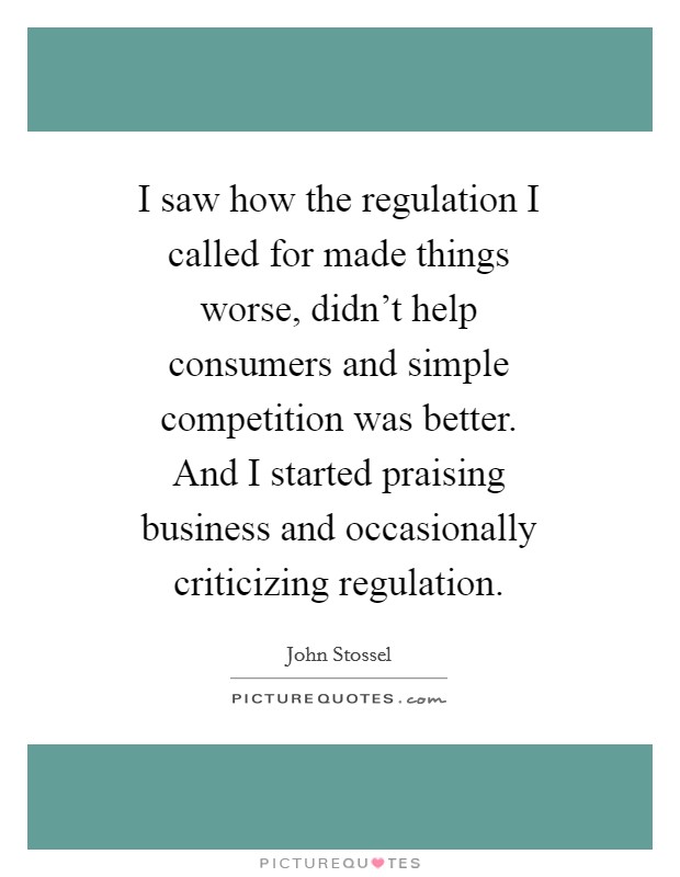 I saw how the regulation I called for made things worse, didn't help consumers and simple competition was better. And I started praising business and occasionally criticizing regulation Picture Quote #1