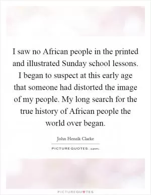 I saw no African people in the printed and illustrated Sunday school lessons. I began to suspect at this early age that someone had distorted the image of my people. My long search for the true history of African people the world over began Picture Quote #1