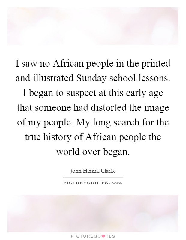 I saw no African people in the printed and illustrated Sunday school lessons. I began to suspect at this early age that someone had distorted the image of my people. My long search for the true history of African people the world over began Picture Quote #1