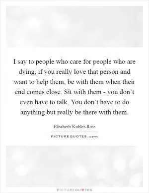 I say to people who care for people who are dying, if you really love that person and want to help them, be with them when their end comes close. Sit with them - you don’t even have to talk. You don’t have to do anything but really be there with them Picture Quote #1