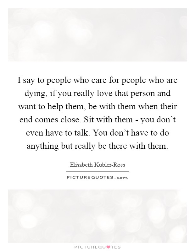 I say to people who care for people who are dying, if you really love that person and want to help them, be with them when their end comes close. Sit with them - you don't even have to talk. You don't have to do anything but really be there with them Picture Quote #1