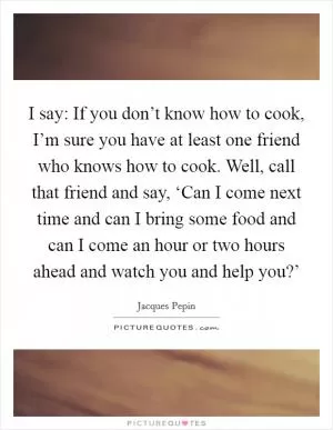 I say: If you don’t know how to cook, I’m sure you have at least one friend who knows how to cook. Well, call that friend and say, ‘Can I come next time and can I bring some food and can I come an hour or two hours ahead and watch you and help you?’ Picture Quote #1