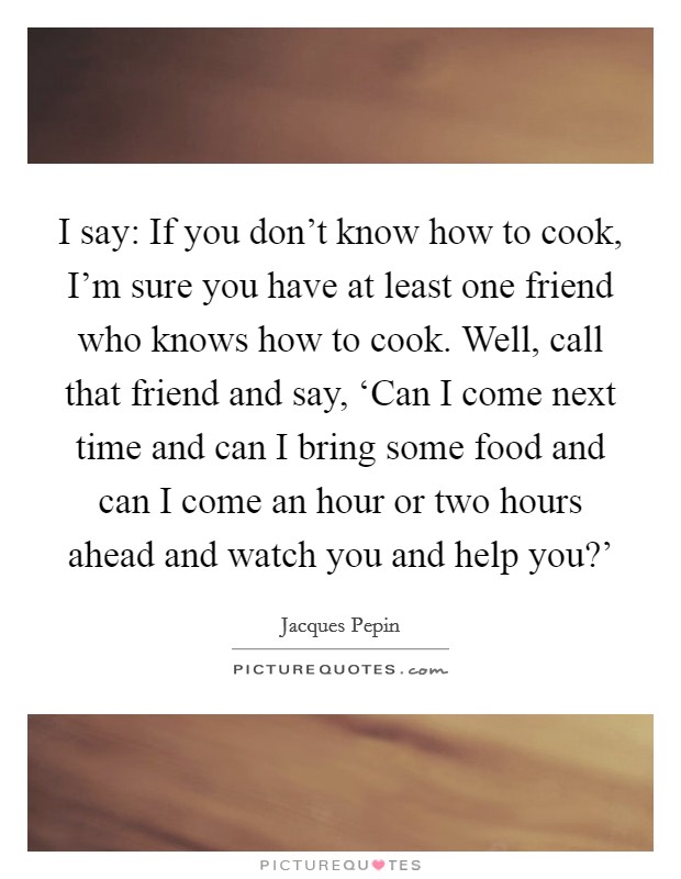 I say: If you don't know how to cook, I'm sure you have at least one friend who knows how to cook. Well, call that friend and say, ‘Can I come next time and can I bring some food and can I come an hour or two hours ahead and watch you and help you?' Picture Quote #1