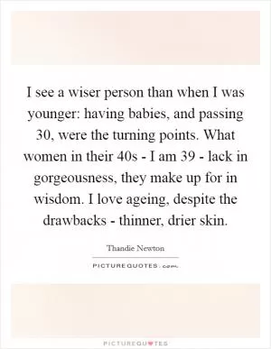 I see a wiser person than when I was younger: having babies, and passing 30, were the turning points. What women in their 40s - I am 39 - lack in gorgeousness, they make up for in wisdom. I love ageing, despite the drawbacks - thinner, drier skin Picture Quote #1