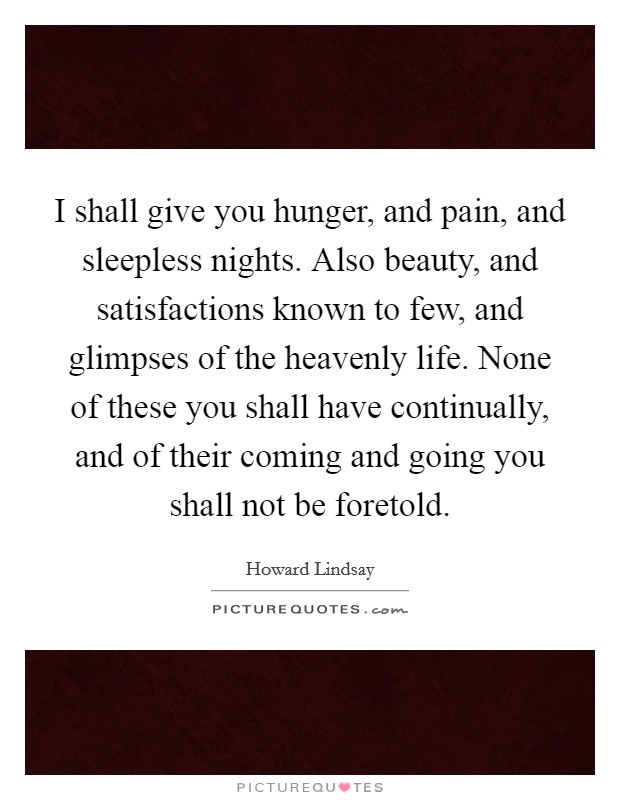 I shall give you hunger, and pain, and sleepless nights. Also beauty, and satisfactions known to few, and glimpses of the heavenly life. None of these you shall have continually, and of their coming and going you shall not be foretold Picture Quote #1