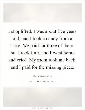 I shoplifted. I was about five years old, and I took a candy from a store. We paid for three of them, but I took four, and I went home and cried. My mom took me back, and I paid for the missing piece Picture Quote #1