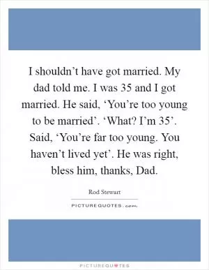 I shouldn’t have got married. My dad told me. I was 35 and I got married. He said, ‘You’re too young to be married’. ‘What? I’m 35’. Said, ‘You’re far too young. You haven’t lived yet’. He was right, bless him, thanks, Dad Picture Quote #1