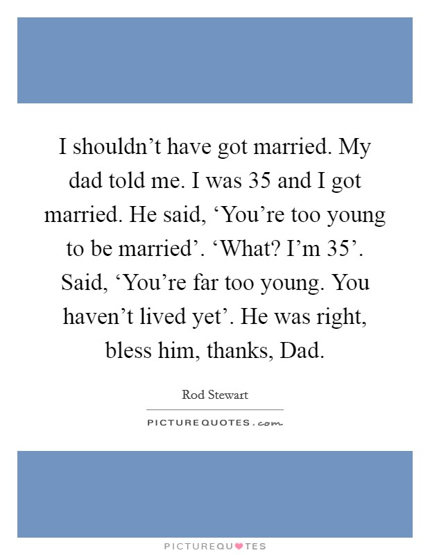 I shouldn't have got married. My dad told me. I was 35 and I got married. He said, ‘You're too young to be married'. ‘What? I'm 35'. Said, ‘You're far too young. You haven't lived yet'. He was right, bless him, thanks, Dad Picture Quote #1