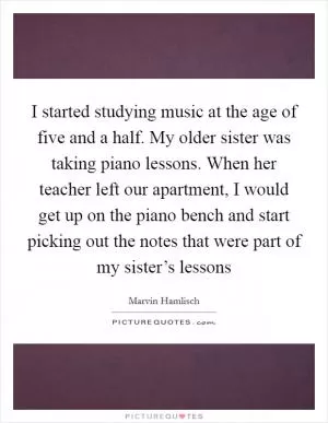 I started studying music at the age of five and a half. My older sister was taking piano lessons. When her teacher left our apartment, I would get up on the piano bench and start picking out the notes that were part of my sister’s lessons Picture Quote #1