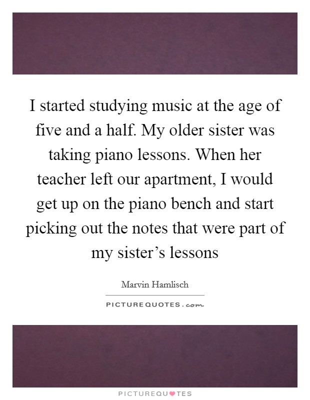 I started studying music at the age of five and a half. My older sister was taking piano lessons. When her teacher left our apartment, I would get up on the piano bench and start picking out the notes that were part of my sister's lessons Picture Quote #1