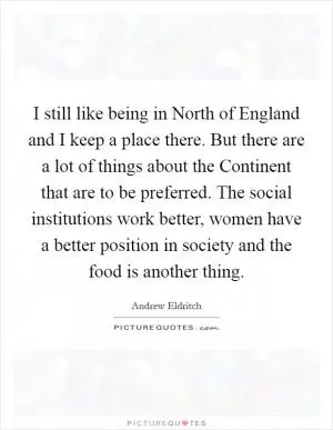 I still like being in North of England and I keep a place there. But there are a lot of things about the Continent that are to be preferred. The social institutions work better, women have a better position in society and the food is another thing Picture Quote #1