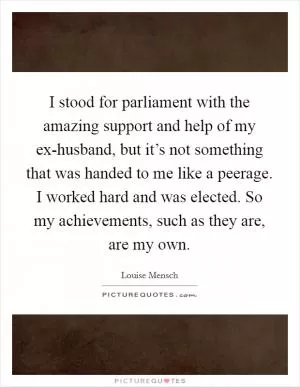 I stood for parliament with the amazing support and help of my ex-husband, but it’s not something that was handed to me like a peerage. I worked hard and was elected. So my achievements, such as they are, are my own Picture Quote #1
