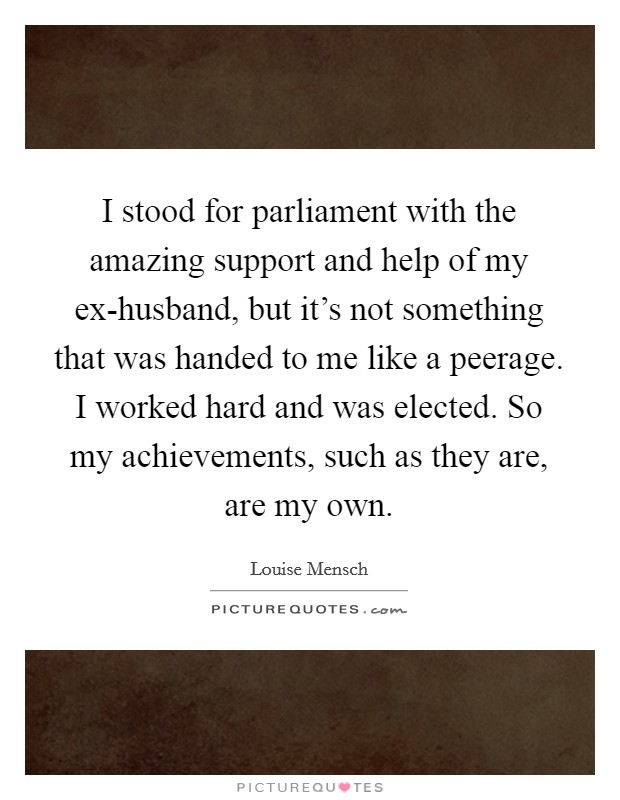 I stood for parliament with the amazing support and help of my ex-husband, but it's not something that was handed to me like a peerage. I worked hard and was elected. So my achievements, such as they are, are my own Picture Quote #1