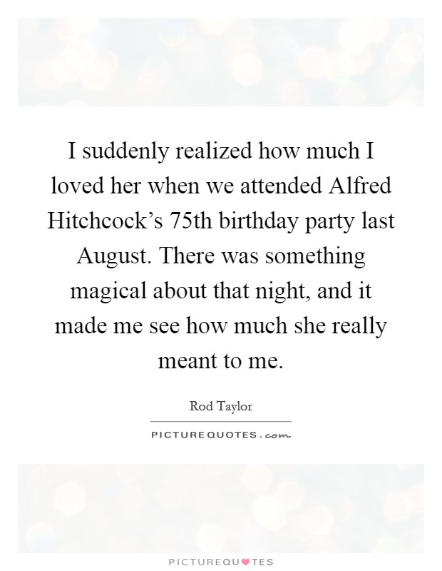 I suddenly realized how much I loved her when we attended Alfred Hitchcock's 75th birthday party last August. There was something magical about that night, and it made me see how much she really meant to me Picture Quote #1