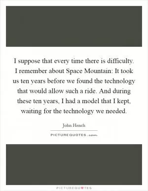 I suppose that every time there is difficulty. I remember about Space Mountain: It took us ten years before we found the technology that would allow such a ride. And during these ten years, I had a model that I kept, waiting for the technology we needed Picture Quote #1