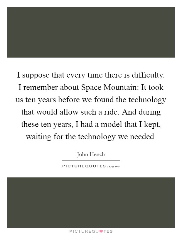 I suppose that every time there is difficulty. I remember about Space Mountain: It took us ten years before we found the technology that would allow such a ride. And during these ten years, I had a model that I kept, waiting for the technology we needed Picture Quote #1